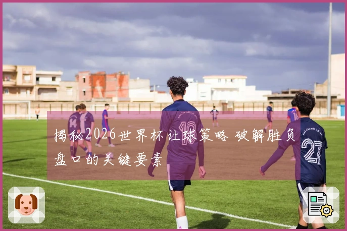 揭秘2026世界杯让球策略 破解胜负盘口的关键要素