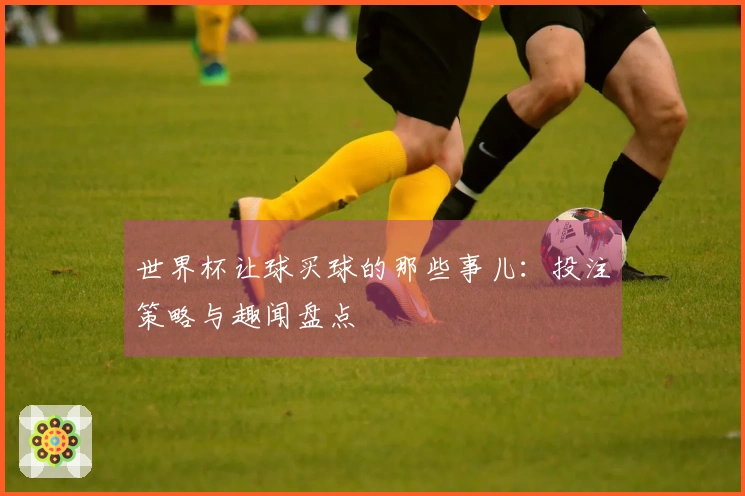 世界杯让球买球的那些事儿：投注策略与趣闻盘点