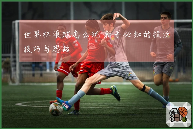 世界杯滚球怎么玩 新手必知的投注技巧与思路